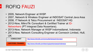 ROFIQ FAUZI
ID-NETWORKERS | WWW.IDN.ID
CONSULTANT
CERTIFIED TRAINER
http://www.mikrotik.com/consultants/asia/indonesia
• 2005, Network Engineer at WISP.
• 2007, Network & Wireless Engineer at INDOSAT Central Java Area
• 2008, IT Network & Telco Procurement at INDOSAT HQ
• 2012-Now, MikroTik Consultant & Certified Trainer at ID-
Networkers (PT Integrasi Data Nusantara).
• 2013-Now, Network Manager at WISP Indomedianet, Indonesia
• 2013-Now, Network Consulting Engineer at Connexin Limited, Hull,
UK
http://www.mikrotik.com/training/partners/asia/indonesia
2
 
