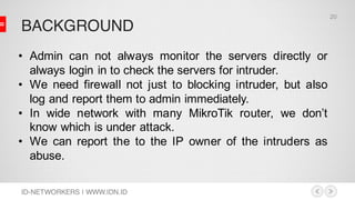 BACKGROUND
ID-NETWORKERS | WWW.IDN.ID
• Admin can not always monitor the servers directly or
always login in to check the servers for intruder.
• We need firewall not just to blocking intruder, but also
log and report them to admin immediately.
• In wide network with many MikroTik router, we don’t
know which is under attack.
• We can report the to the IP owner of the intruders as
abuse.
20
 
