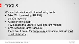 TOOLS
ID-NETWORKERS | WWW.IDN.ID
We want simulation with the following tools:
• MikroTik (I am using RB 751)
as IDS machine
• Attacker (my laptop)
it will attack the MikroTik with different method
• Email Account (gmail account)
there are 1 email for smtp relay and some mail as mail
of administrator.
28
 