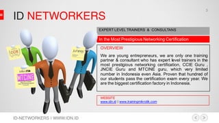 ID NETWORKERS
ID-NETWORKERS | WWW.IDN.ID
In the Most Prestigious Networking Certification
EXPERT LEVEL TRAINERS & CONSULTANS
OVERVIEW
We are young entrepreneurs, we are only one training
partner & consultant who has expert level trainers in the
most prestigious networking certification, CCIE Guru ,
JNCIE Guru and MTCINE guru, which very limited
number in Indonesia even Asia. Proven that hundred of
our students pass the certification exam every year. We
are the biggest certification factory in Indonesia.
WEBSITE
www.idn.id | www.trainingmikrotik.com
3
 