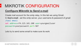 MIKROTIK CONFIGURATION
ID-NETWORKERS | WWW.IDN.ID
Configure Mikrotik to Send e-mail
Create mail account for the smtp relay, In this lab we using Gmail.
In /tool e-mail , set the smtp server, your username & password of gmail
/tool email
set address=74.125.141.108 user=yourgmailuser
password=yourpassword port=587
Lets try to send some email to make sure its work
30
 