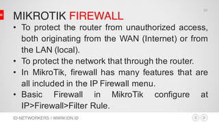 MIKROTIK FIREWALL
ID-NETWORKERS | WWW.IDN.ID
• To protect the router from unauthorized access,
both originating from the WAN (Internet) or from
the LAN (local).
• To protect the network that through the router.
• In MikroTik, firewall has many features that are
all included in the IP Firewall menu.
• Basic Firewall in MikroTik configure at
IP>Firewall>Filter Rule.
31
 