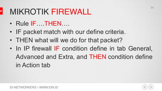 MIKROTIK FIREWALL
ID-NETWORKERS | WWW.IDN.ID
• Rule IF….THEN….
• IF packet match with our define criteria.
• THEN what will we do for that packet?
• In IP firewall IF condition define in tab General,
Advanced and Extra, and THEN condition define
in Action tab
34
 