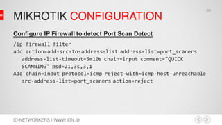 MIKROTIK CONFIGURATION
ID-NETWORKERS | WWW.IDN.ID
Configure IP Firewall to detect Port Scan Detect
/ip firewall filter
add action=add-src-to-address-list address-list=port_scaners
address-list-timeout=5m10s chain=input comment="QUICK
SCANNING" psd=21,3s,3,1
Add chain=input protocol=icmp reject-with=icmp-host-unreachable
src-address-list=port_scaners action=reject
39
 