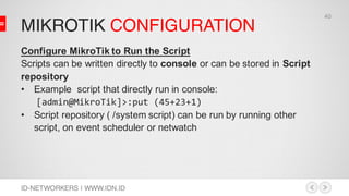 MIKROTIK CONFIGURATION
ID-NETWORKERS | WWW.IDN.ID
Configure MikroTik to Run the Script
Scripts can be written directly to console or can be stored in Script
repository
• Example script that directly run in console:
[admin@MikroTik]>:put (45+23+1)
• Script repository ( /system script) can be run by running other
script, on event scheduler or netwatch
40
 
