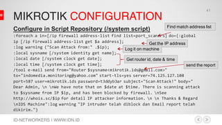 MIKROTIK CONFIGURATION
ID-NETWORKERS | WWW.IDN.ID
Configure in Script Repository (/system script)
:foreach a in=[/ip firewall address-list find list=port_scaners] do={:global
ip [/ip firewall address-list get $a address];
:log warning ("Scan Attack from:" .$ip);
:local sysname [/system identity get name];
:local date [/system clock get date];
:local time [/system clock get time];
/tool e-mail send from="Router $sysname<mikrotik.ids@gmail.com>"
to="indomedia.monitoring@yahoo.com" start-tls=yes server=74.125.127.108
port=587 user=mikrotik.ids password=t3ddyb3ar subject="Scan Attack!" body="
Dear Admin, n nWe have note that on $date at $time. There is scanning attack
to $sysname from IP $ip, and has been blocked by firewall. nSee
http://whois.sc/$ip for detail IP attacker information. n n Thanks & Regard
nIDS Machine":log warning "IP intruder telah diblock dan Email report telah
dikirim."}
Find match address list
Get the IP address
Log it on machine
Get router id, date & time
send the report
41
 