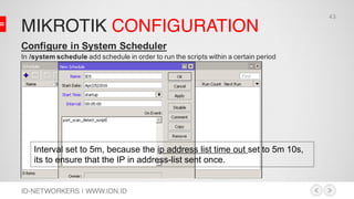 MIKROTIK CONFIGURATION
ID-NETWORKERS | WWW.IDN.ID
Configure in System Scheduler
In /system schedule add schedule in order to run the scripts within a certain period
Interval set to 5m, because the ip address list time out set to 5m 10s,
its to ensure that the IP in address-list sent once.
43
 