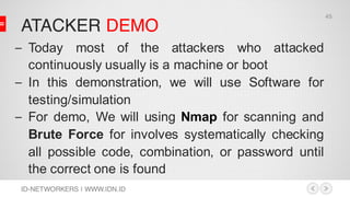 ATACKER DEMO
ID-NETWORKERS | WWW.IDN.ID
– Today most of the attackers who attacked
continuously usually is a machine or boot
– In this demonstration, we will use Software for
testing/simulation
– For demo, We will using Nmap for scanning and
Brute Force for involves systematically checking
all possible code, combination, or password until
the correct one is found
45
 