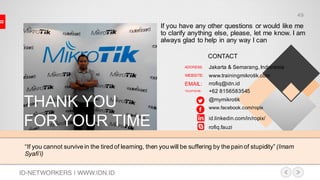 “If you cannot survive in the tired of learning, then you will be suffering by the pain of stupidity” (Imam
Syafi’i)
THANK YOU
FOR YOUR TIME
If you have any other questions or would like me
to clarify anything else, please, let me know. I am
always glad to help in any way I can
Jakarta & Semarang,Indonesia
www.trainingmikrotik.com
rrofiq@idn.id
+62 8156583545
@mymikrotik
www.facebook.com/ropix
ADDRESS:
WEBSITE:
EMAIL:
TELEPHONE:
id.linkedin.com/in/ropix/
rofiq.fauzi
CONTACT
ID-NETWORKERS | WWW.IDN.ID
49
 