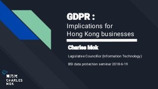 GDPR :
Implications for
Hong Kong businesses
Charles Mok
Legislative Councillor (Information Technology)
BSI data protection seminar 2018-6-19
 