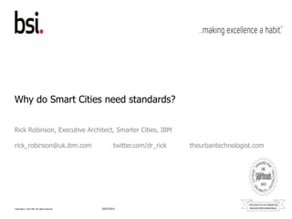 Copyright © 2012 BSI. All rights reserved.
Why do Smart Cities need standards?
Rick Robinson, Executive Architect, Smarter Cities, IBM
rick_robinson@uk.ibm.com twitter.com/dr_rick theurbantechnologist.com
02/07/2014
 