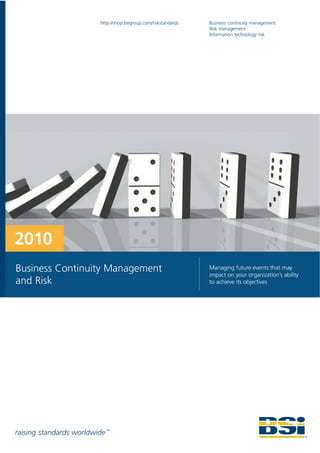 http://shop.bsigroup.com/riskstandards   Business continuity management
                                                                   Risk management
                                                                   Information technology risk




2010
Business Continuity Management                                     Managing future events that may
                                                                   impact on your organization’s ability
and Risk                                                           to achieve its objectives




raising standards worldwide ™
 