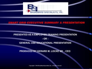 SMART GRID EXECUTIVE SUMMARY & PRESENTATION



   PRESENTED AS A EMPLOYEE TRAINING PRESENTATION
                                       - OR -
       GENERAL USE EDUCATIONAL PRESENTATION


       PRODUCED BY GERARD M. LOCKE SR. , CEO




              Copyright © 2010 Broadband Specialists, Inc. All rights reserved
 