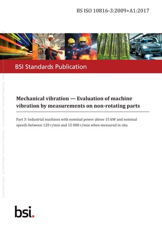 Mechanical vibration — Evaluation of machine
vibration by measurements on non-rotating parts
Part 3: Industrial machines with nominal power above 15 kW and nominal
speeds between 120 r/min and 15 000 r/min when measured in situ
BS ISO 10816-3:2009+A1:2017
BSI Standards Publication
 