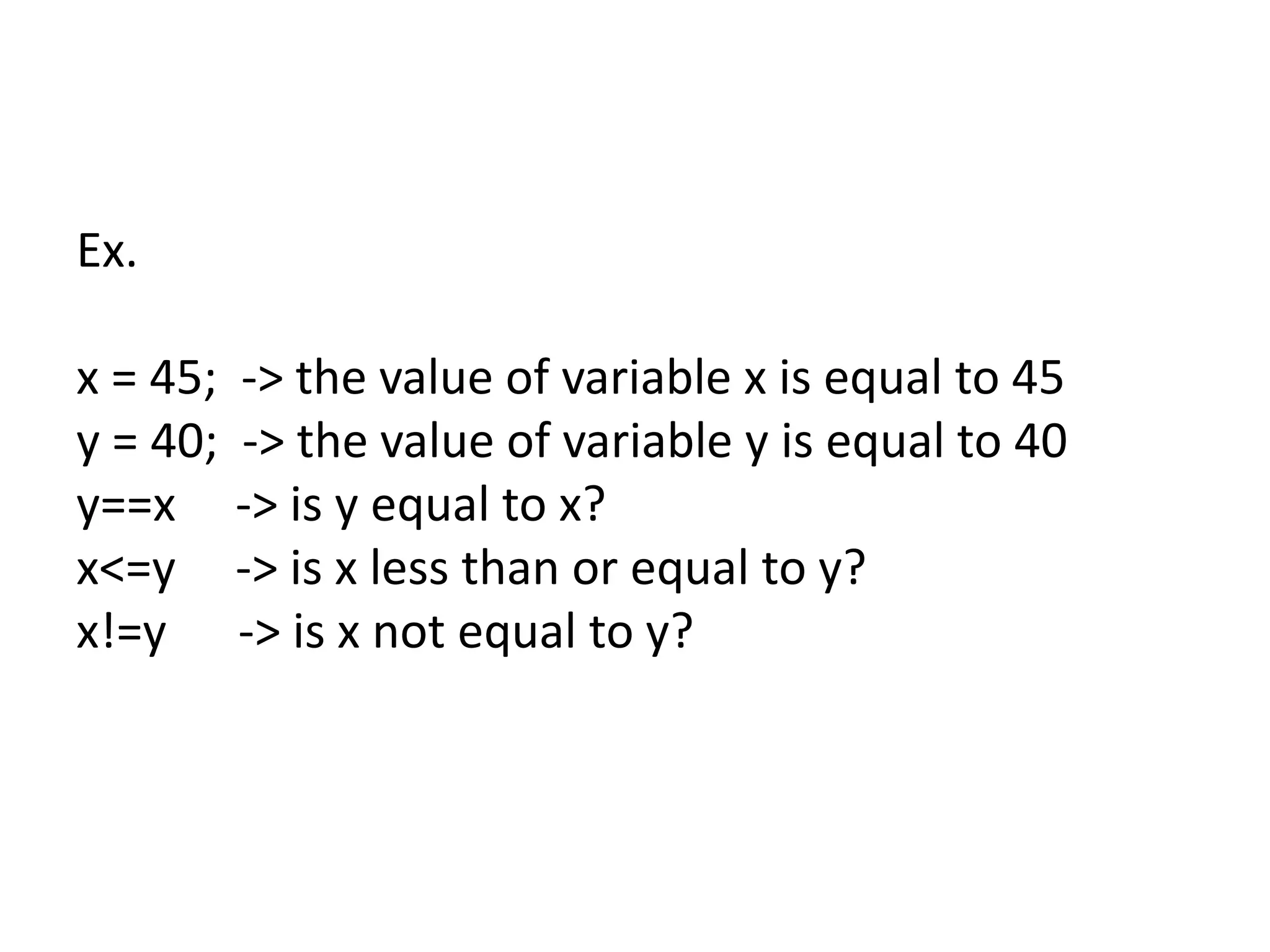 Ex.
x = 45; -> the value of variable x is equal to 45
y = 40; -> the value of variable y is equal to 40
y==x -> is y equal to x?
x<=y -> is x less than or equal to y?
x!=y -> is x not equal to y?
 