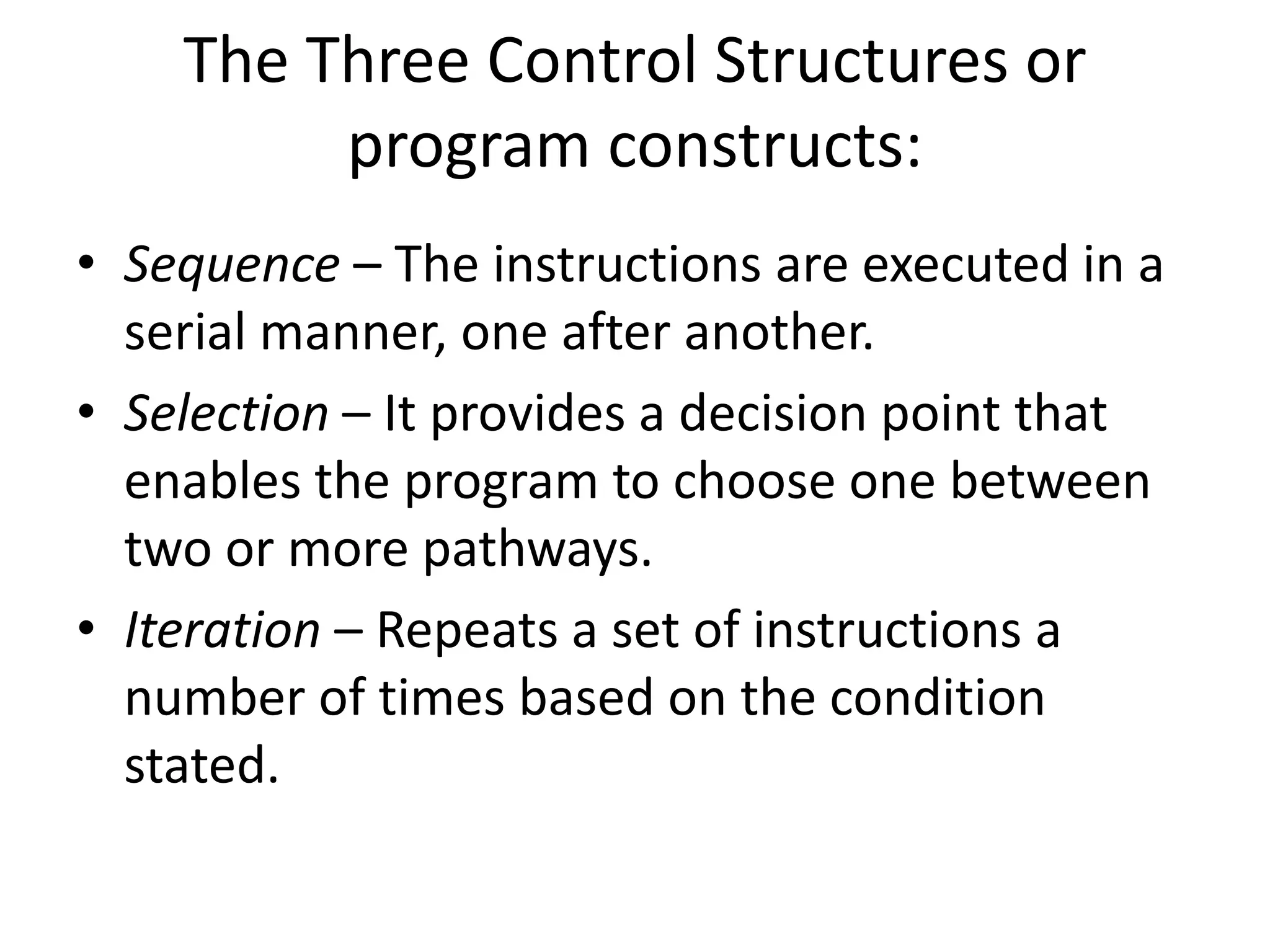 The Three Control Structures or
program constructs:
• Sequence – The instructions are executed in a
serial manner, one after another.
• Selection – It provides a decision point that
enables the program to choose one between
two or more pathways.
• Iteration – Repeats a set of instructions a
number of times based on the condition
stated.
 