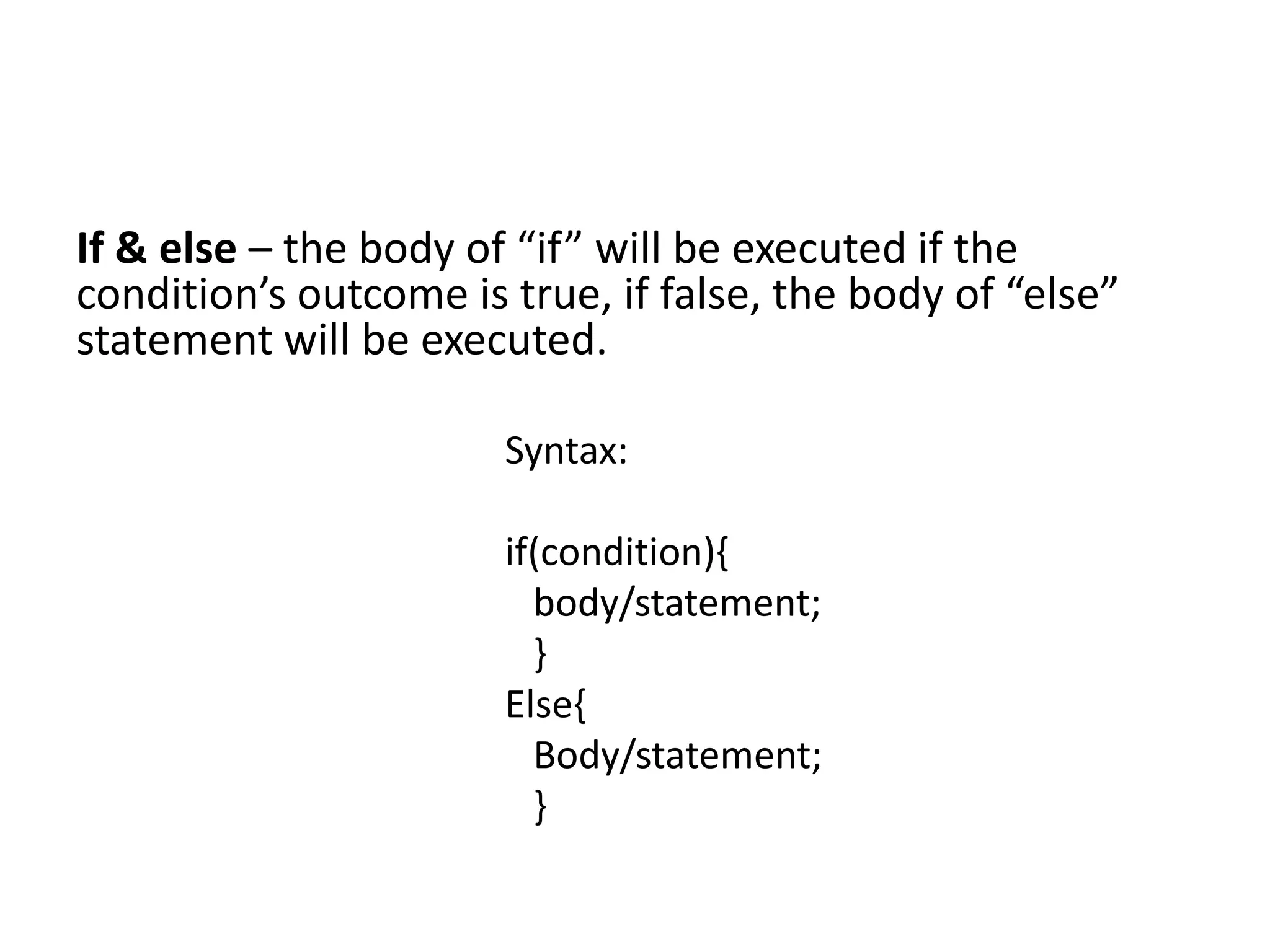 If & else – the body of “if” will be executed if the
condition’s outcome is true, if false, the body of “else”
statement will be executed.
Syntax:
if(condition){
body/statement;
}
Else{
Body/statement;
}
 
