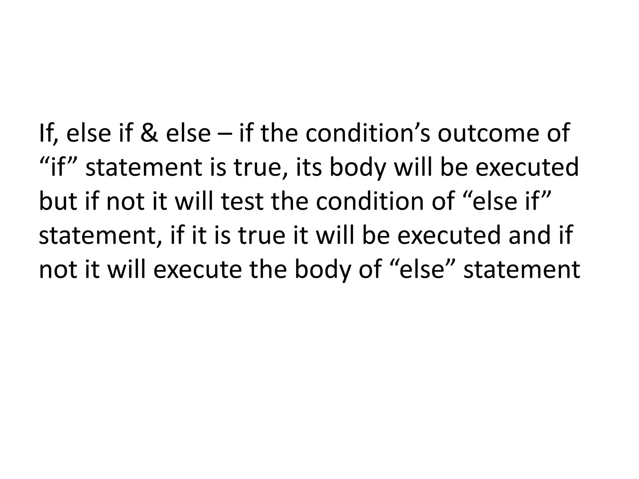 If, else if & else – if the condition’s outcome of
“if” statement is true, its body will be executed
but if not it will test the condition of “else if”
statement, if it is true it will be executed and if
not it will execute the body of “else” statement
 