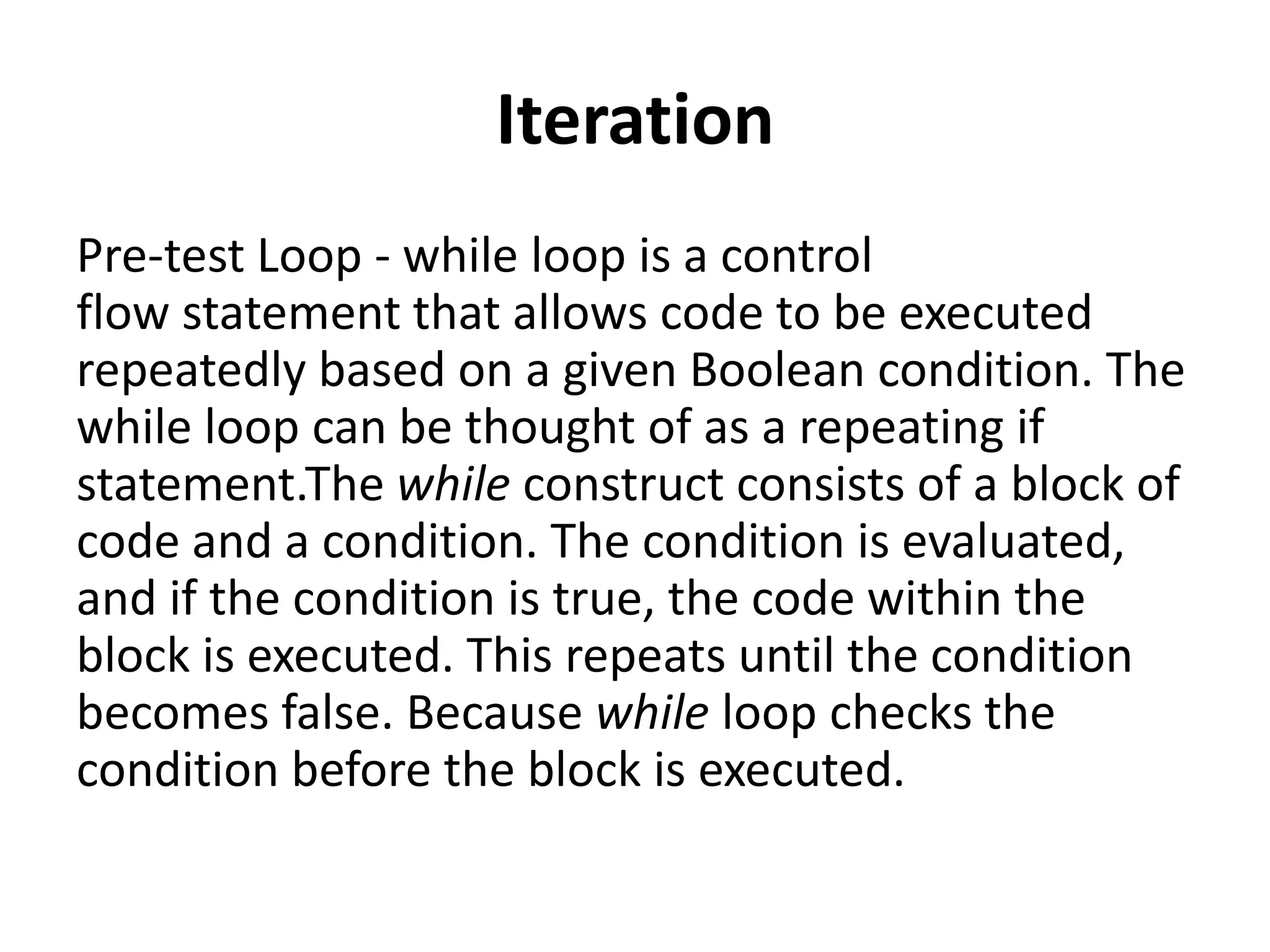 Iteration
Pre-test Loop - while loop is a control
flow statement that allows code to be executed
repeatedly based on a given Boolean condition. The
while loop can be thought of as a repeating if
statement.The while construct consists of a block of
code and a condition. The condition is evaluated,
and if the condition is true, the code within the
block is executed. This repeats until the condition
becomes false. Because while loop checks the
condition before the block is executed.
 