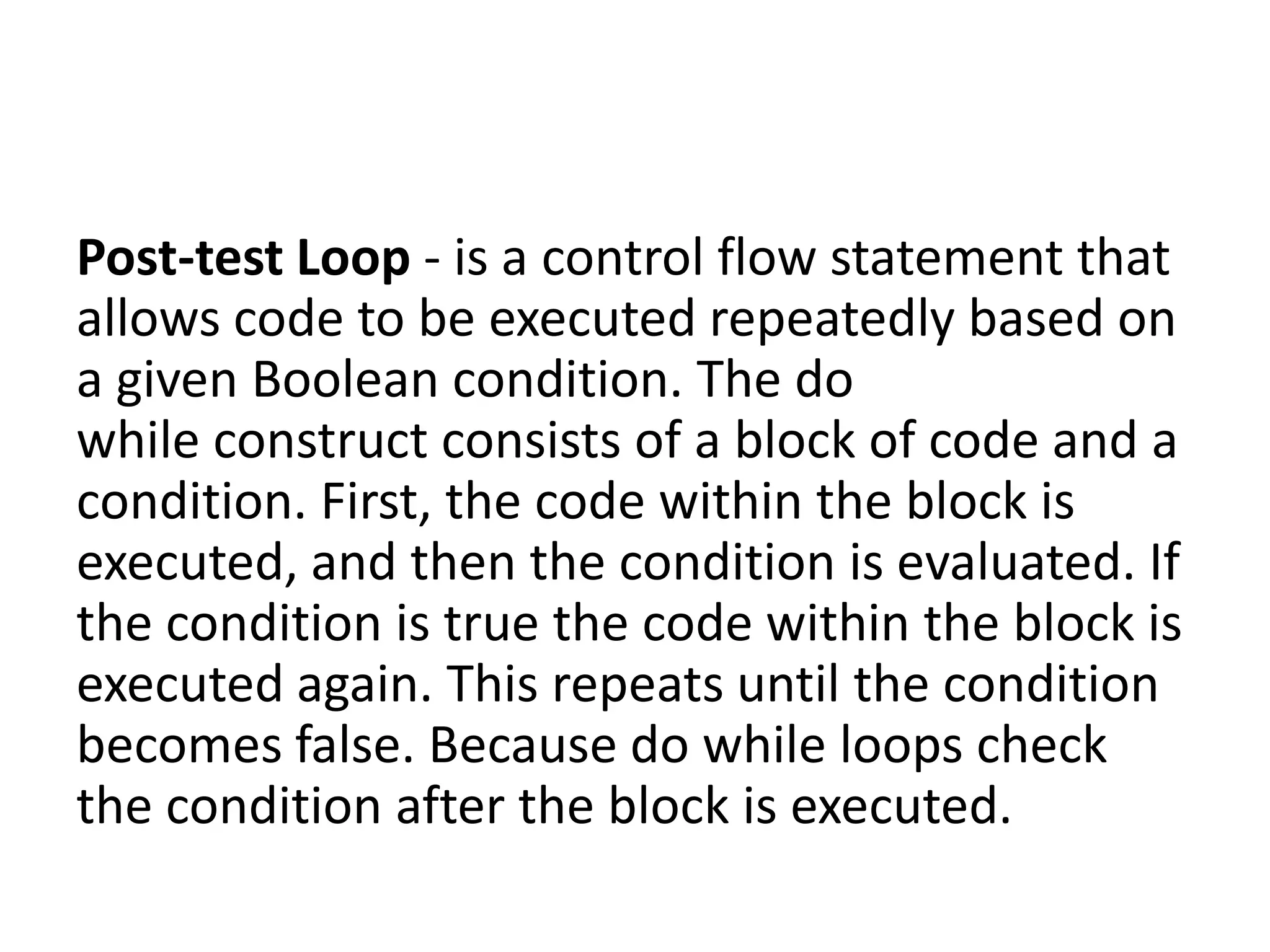 Post-test Loop - is a control flow statement that
allows code to be executed repeatedly based on
a given Boolean condition. The do
while construct consists of a block of code and a
condition. First, the code within the block is
executed, and then the condition is evaluated. If
the condition is true the code within the block is
executed again. This repeats until the condition
becomes false. Because do while loops check
the condition after the block is executed.
 
