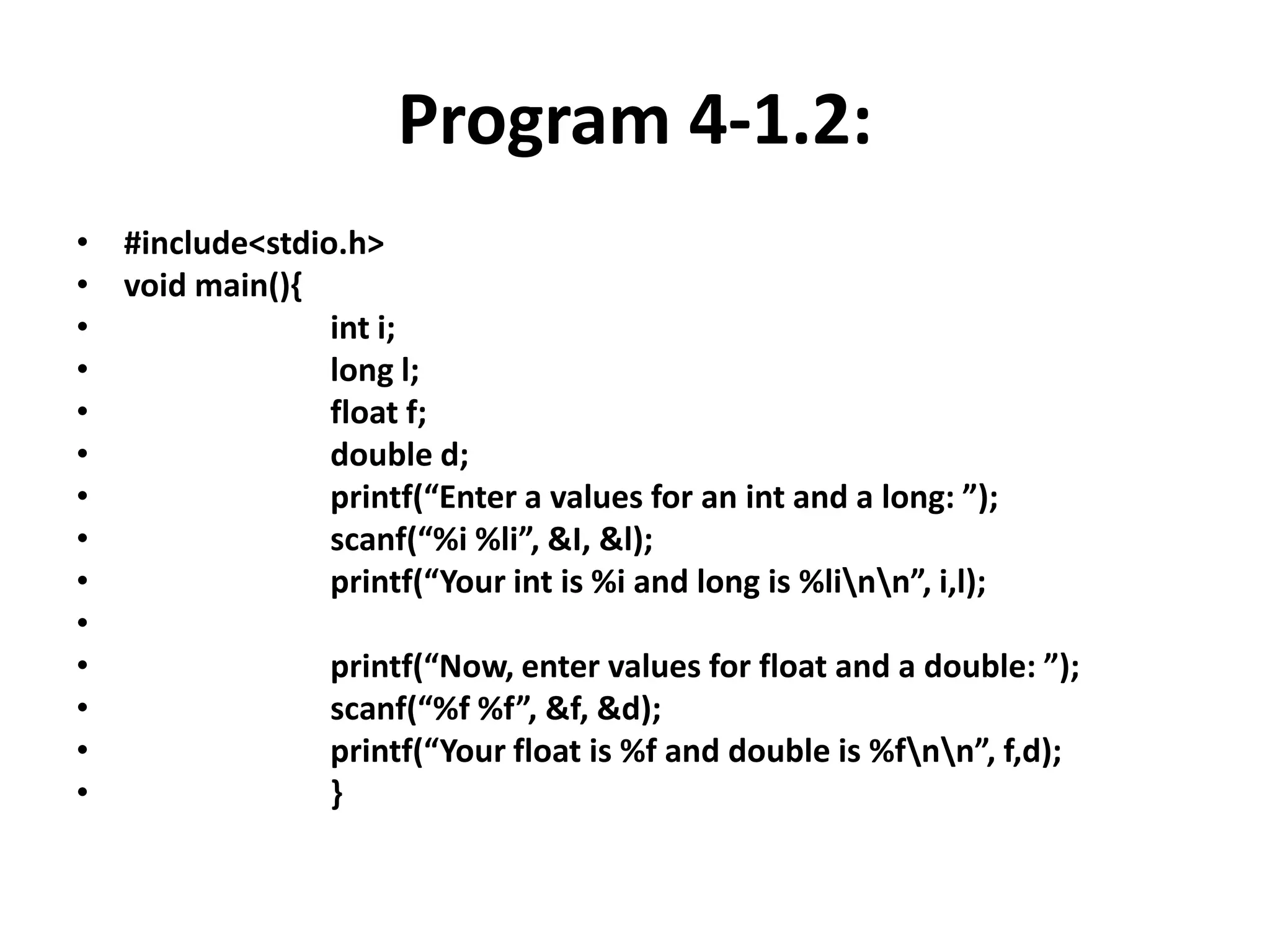 Program 4-1.2:
• #include<stdio.h>
• void main(){
• int i;
• long l;
• float f;
• double d;
• printf(“Enter a values for an int and a long: ”);
• scanf(“%i %li”, &I, &l);
• printf(“Your int is %i and long is %linn”, i,l);
•
• printf(“Now, enter values for float and a double: ”);
• scanf(“%f %f”, &f, &d);
• printf(“Your float is %f and double is %fnn”, f,d);
• }
 