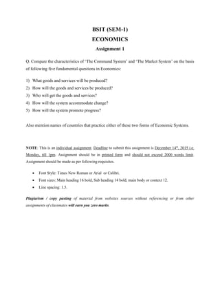 BSIT (SEM-1)
ECONOMICS
Assignment 1
Q. Compare the characteristics of ‘The Command System’ and ‘The Market System’ on the basis
of following five fundamental questions in Economics:
1) What goods and services will be produced?
2) How will the goods and services be produced?
3) Who will get the goods and services?
4) How will the system accommodate change?
5) How will the system promote progress?
Also mention names of countries that practice either of these two forms of Economic Systems.
NOTE: This is an individual assignment. Deadline to submit this assignment is December 14th
, 2015 i.e.
Monday, till 1pm. Assignment should be in printed form and should not exceed 2000 words limit.
Assignment should be made as per following requisites.
 Font Style: Times New Roman or Arial or Calibri.
 Font sizes: Main heading 16 bold, Sub heading 14 bold, main body or context 12.
 Line spacing: 1.5.
Plagiarism / copy pasting of material from websites sources without referencing or from other
assignments of classmates will earn you zero marks.
 