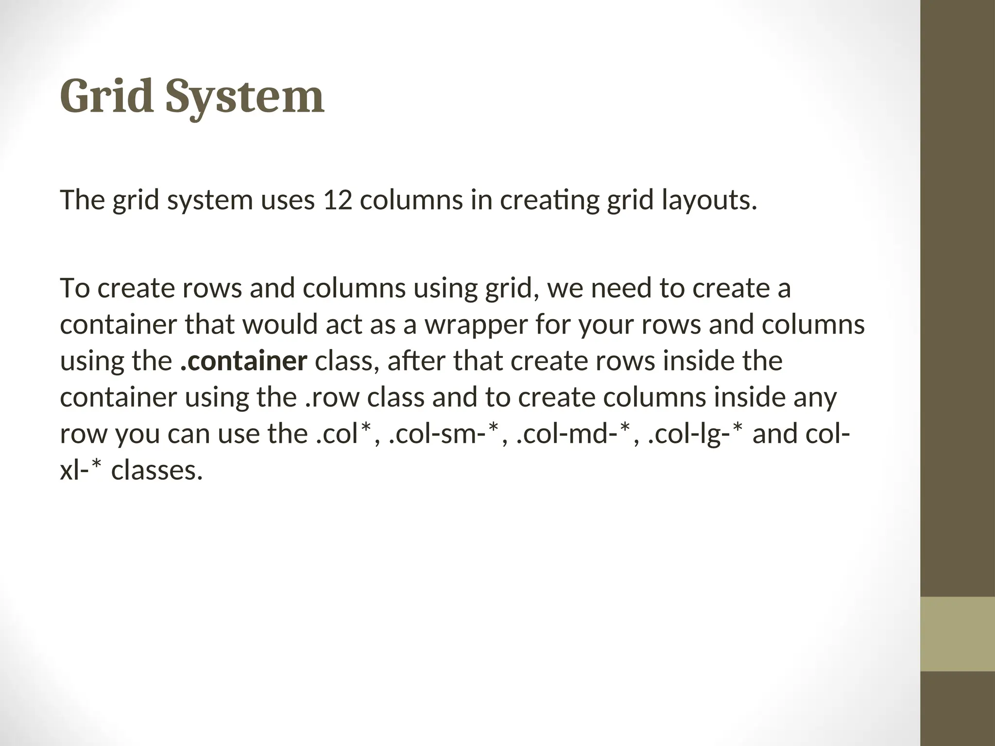 Grid System The grid system uses 12 columns in creating grid layouts. To create rows and columns using grid, we need to create a container that would act as a wrapper for your rows and columns using the .container class, after that create rows inside the container using the .row class and to create columns inside any row you can use the .col*, .col-sm-*, .col-md-*, .col-lg-* and col- xl-* classes. 