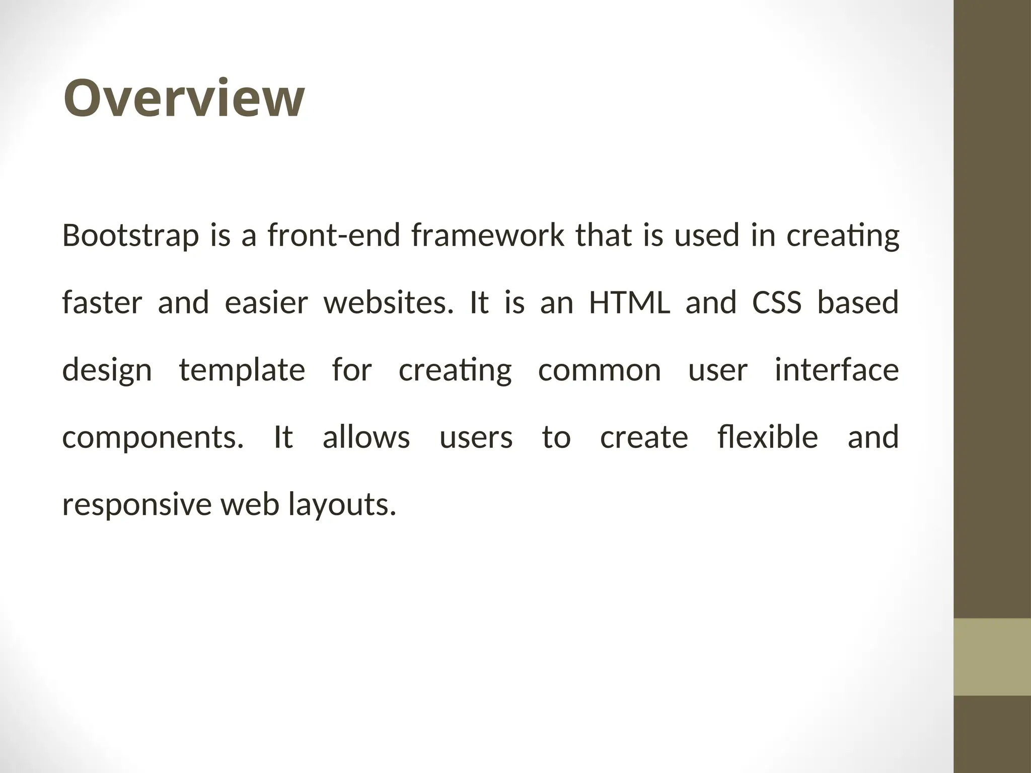Overview Bootstrap is a front-end framework that is used in creating faster and easier websites. It is an HTML and CSS based design template for creating common user interface components. It allows users to create flexible and responsive web layouts. 