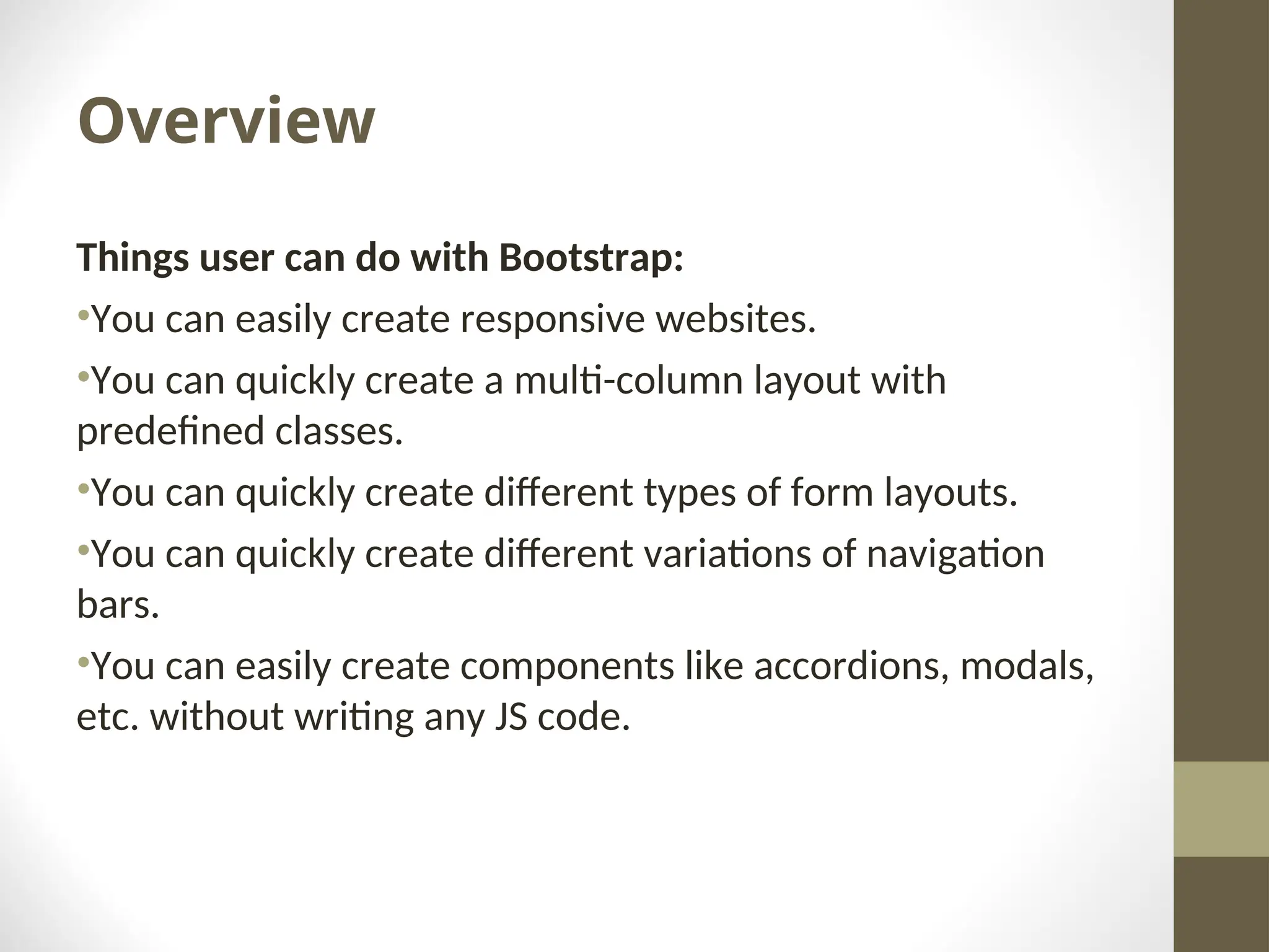 Overview Things user can do with Bootstrap: •You can easily create responsive websites. •You can quickly create a multi-column layout with predefined classes. •You can quickly create different types of form layouts. •You can quickly create different variations of navigation bars. •You can easily create components like accordions, modals, etc. without writing any JS code. 