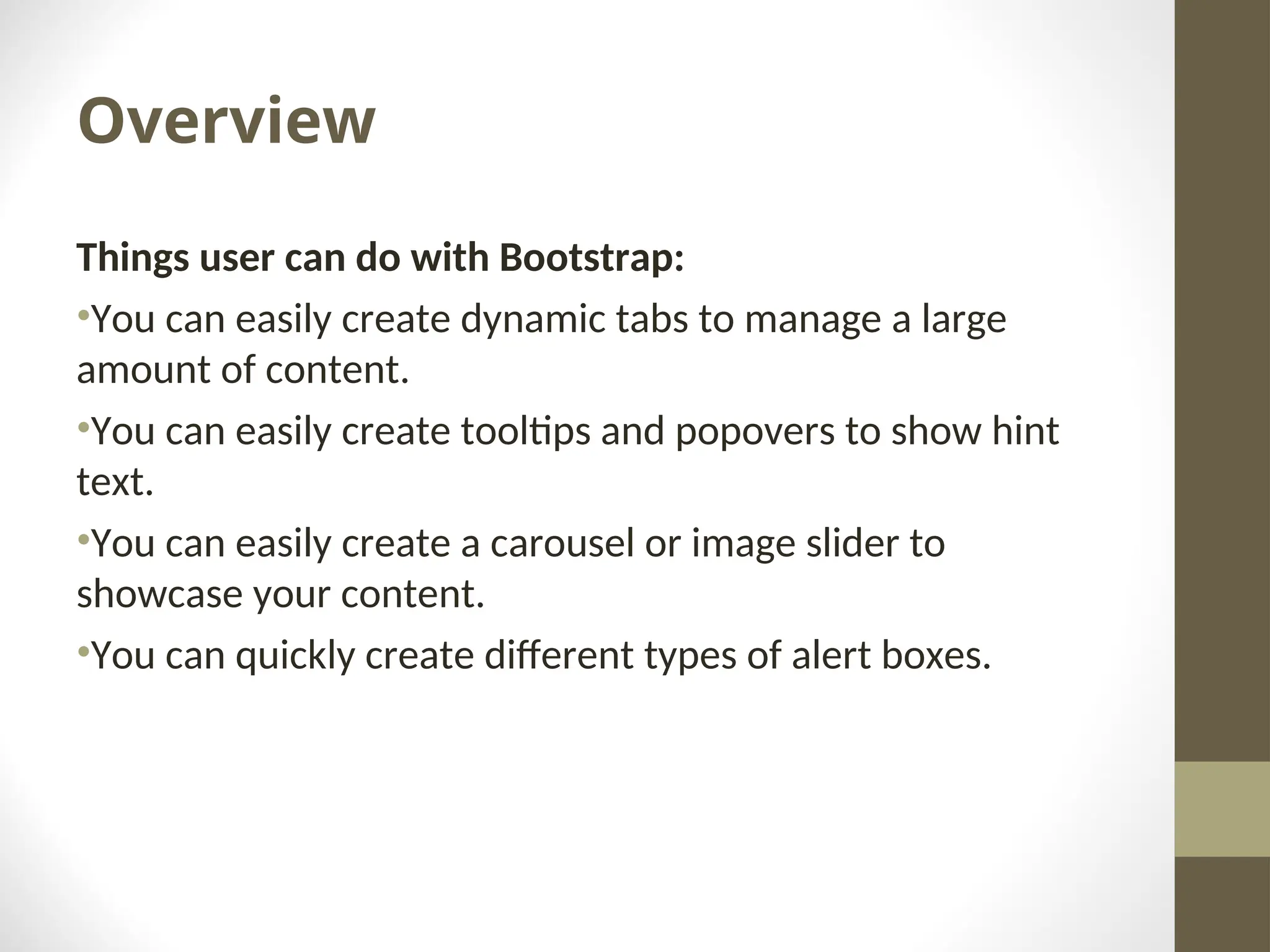 Overview Things user can do with Bootstrap: •You can easily create dynamic tabs to manage a large amount of content. •You can easily create tooltips and popovers to show hint text. •You can easily create a carousel or image slider to showcase your content. •You can quickly create different types of alert boxes. 