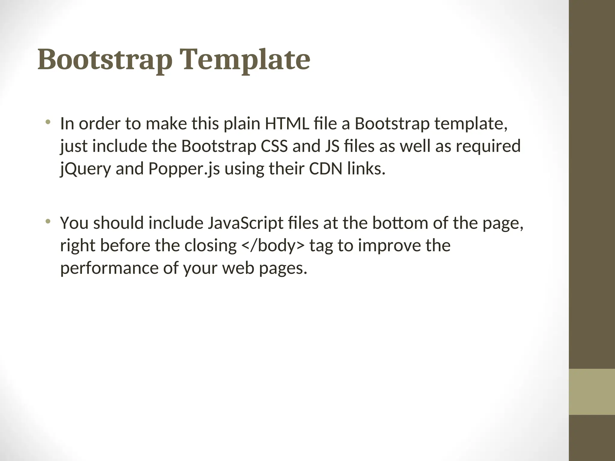 Bootstrap Template • In order to make this plain HTML file a Bootstrap template, just include the Bootstrap CSS and JS files as well as required jQuery and Popper.js using their CDN links. • You should include JavaScript files at the bottom of the page, right before the closing </body> tag to improve the performance of your web pages. 