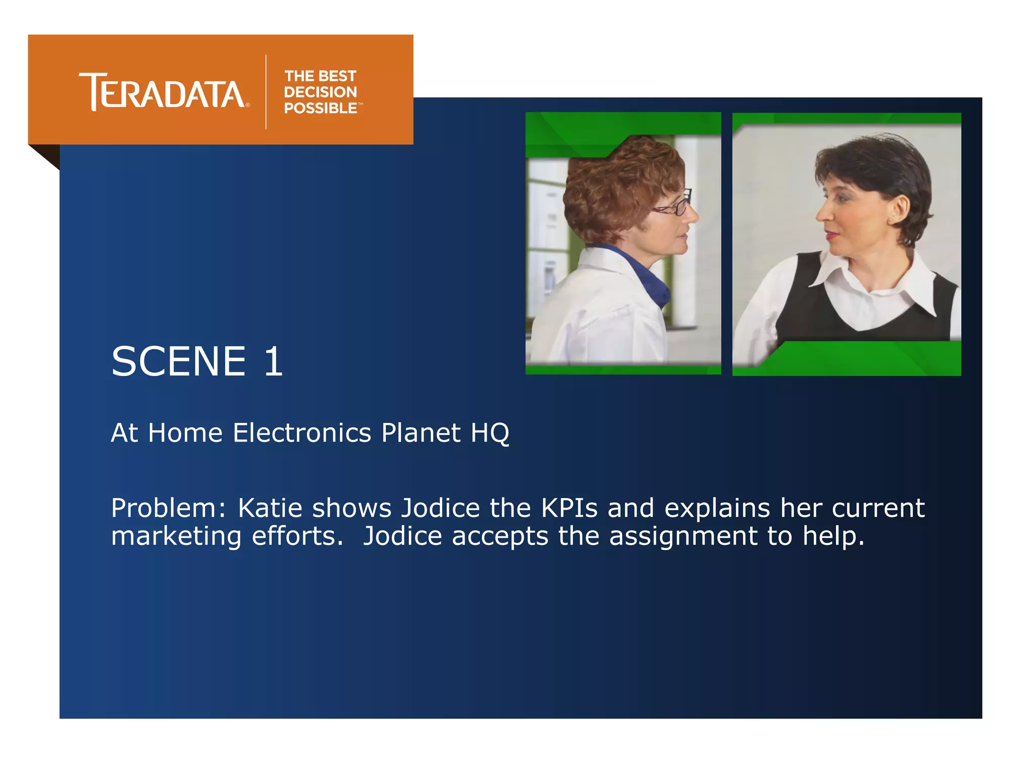 SCENE 1
At Home Electronics Planet HQ
Problem: Katie shows Jodice the KPIs and explains her current
marketing efforts. Jodice accepts the assignment to help.

 