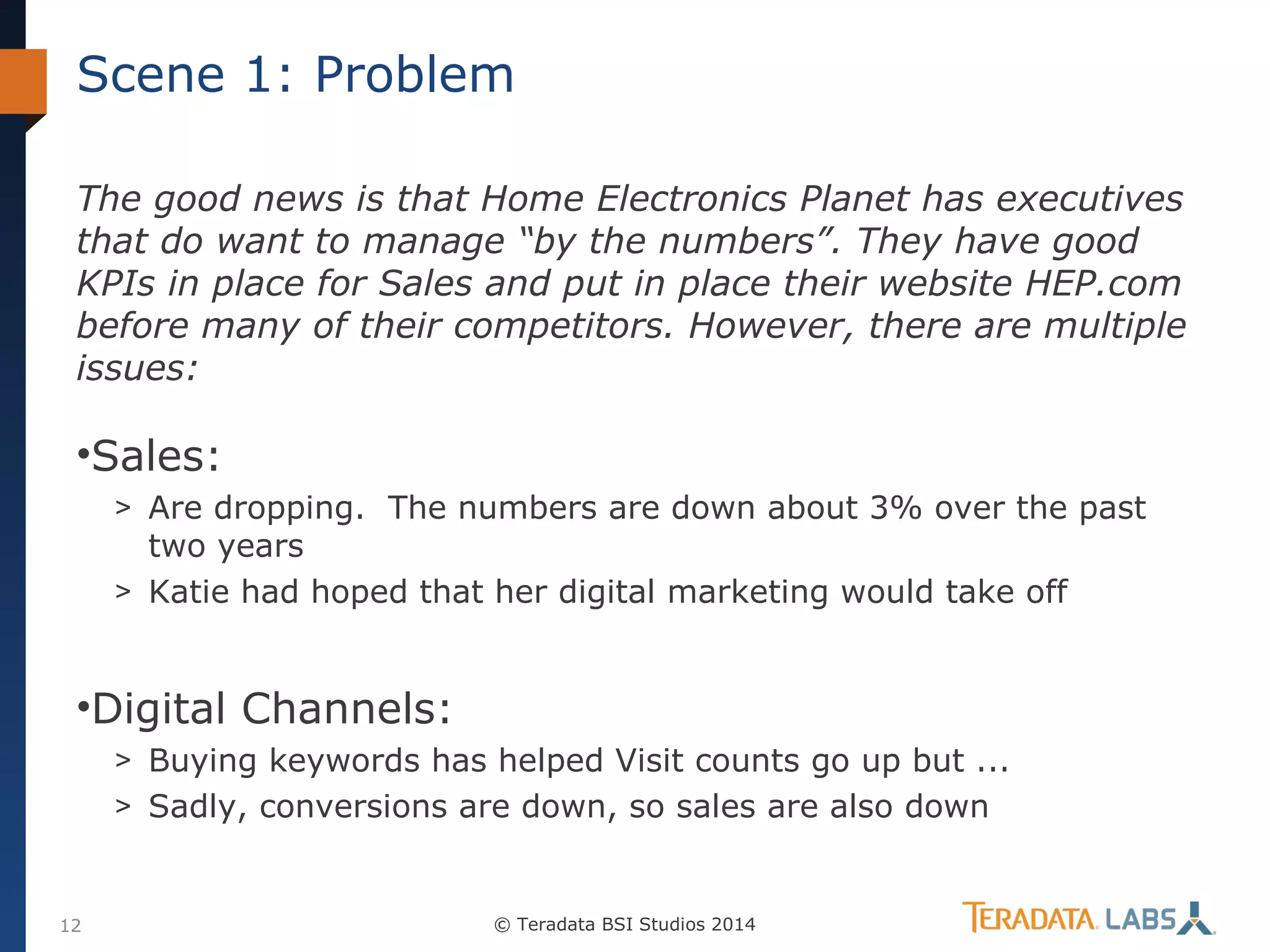 Scene 1: Problem
The good news is that Home Electronics Planet has executives
that do want to manage “by the numbers”. They have good
KPIs in place for Sales and put in place their website HEP.com
before many of their competitors. However, there are multiple
issues:

•Sales:
> Are dropping. The numbers are down about 3% over the past

two years
> Katie had hoped that her digital marketing would take off

•Digital Channels:
> Buying keywords has helped Visit counts go up but ...
> Sadly, conversions are down, so sales are also down

12

© Teradata BSI Studios 2014

 
