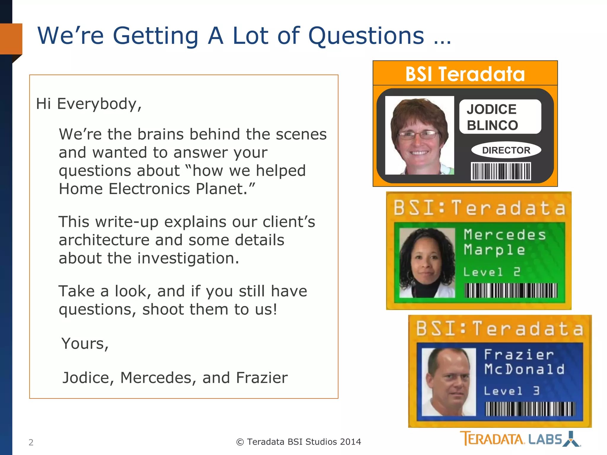 We’re Getting A Lot of Questions …
BSI Teradata
Hi Everybody,
We’re the brains behind the scenes
and wanted to answer your
questions about “how we helped
Home Electronics Planet.”
This write-up explains our client’s
architecture and some details
about the investigation.
Take a look, and if you still have
questions, shoot them to us!
Yours,
Jodice, Mercedes, and Frazier

2

© Teradata BSI Studios 2014

JODICE
BLINCO
DIRECTOR

 