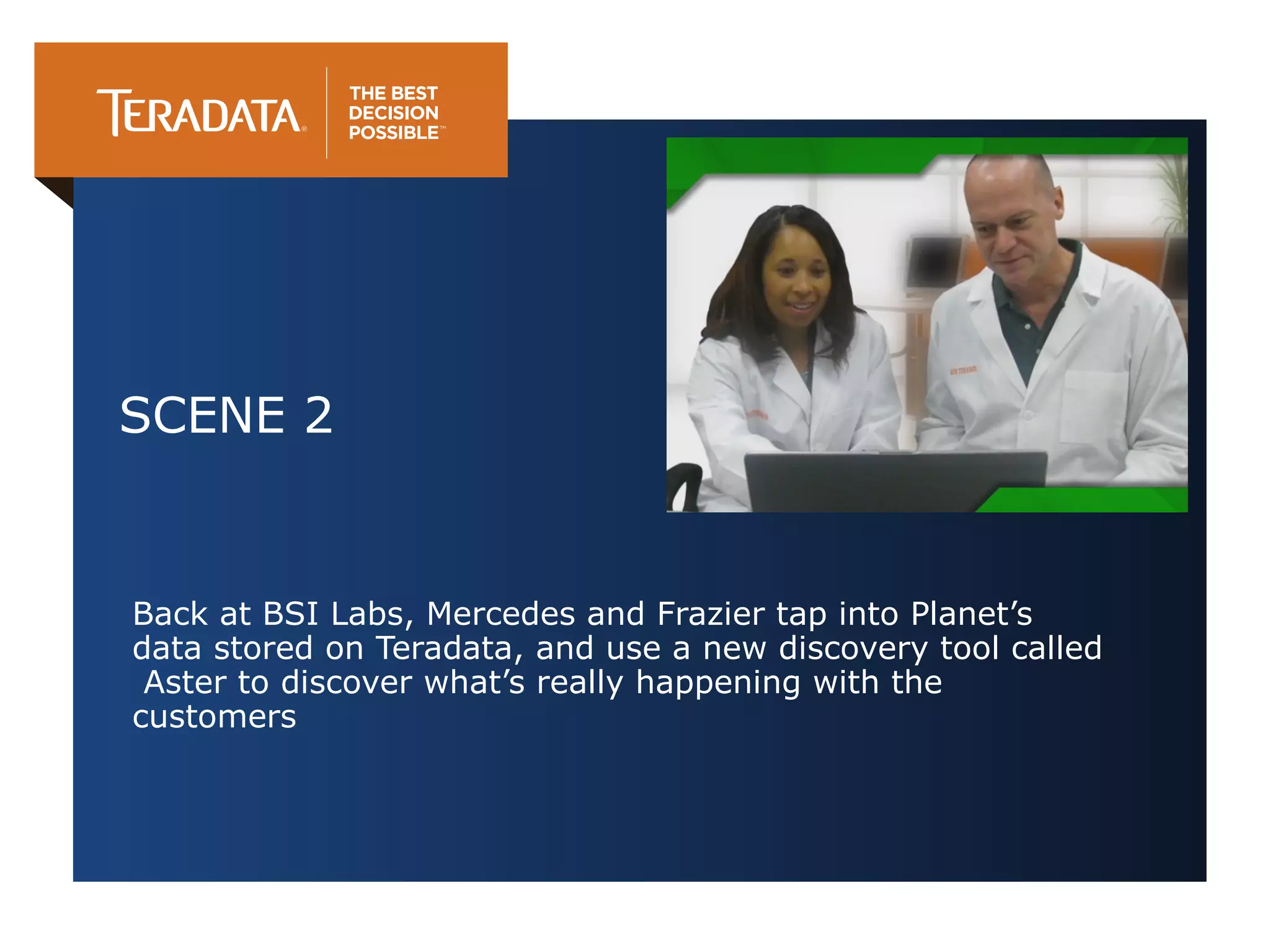 SCENE 2

Back at BSI Labs, Mercedes and Frazier tap into Planet’s
data stored on Teradata, and use a new discovery tool called
Aster to discover what’s really happening with the
customers

 