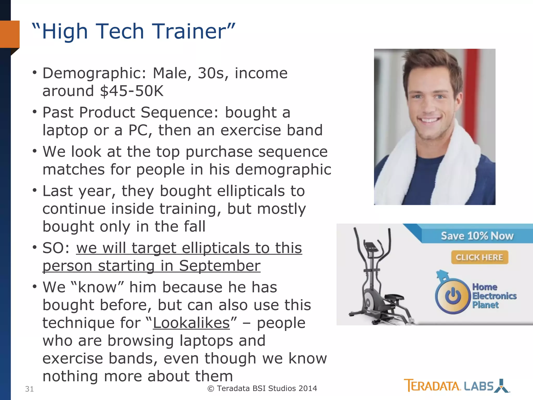 “High Tech Trainer”
• Demographic: Male, 30s, income
around $45-50K
• Past Product Sequence: bought a
laptop or a PC, then an exercise band
• We look at the top purchase sequence
matches for people in his demographic
• Last year, they bought ellipticals to
continue inside training, but mostly
bought only in the fall
• SO: we will target ellipticals to this
person starting in September
• We “know” him because he has
bought before, but can also use this
technique for “Lookalikes” – people
who are browsing laptops and
exercise bands, even though we know
nothing more about them

31

© Teradata BSI Studios 2014

 