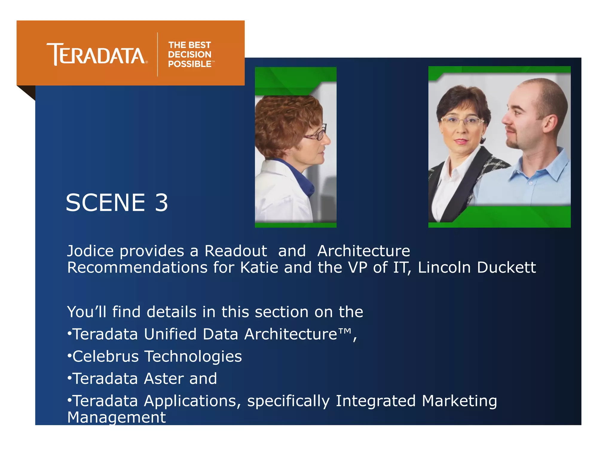 SCENE 3
Jodice provides a Readout and Architecture
Recommendations for Katie and the VP of IT, Lincoln Duckett
You’ll find details in this section on the
•Teradata Unified Data Architecture™,
•Celebrus Technologies
•Teradata Aster and
•Teradata Applications, specifically Integrated Marketing
Management

 