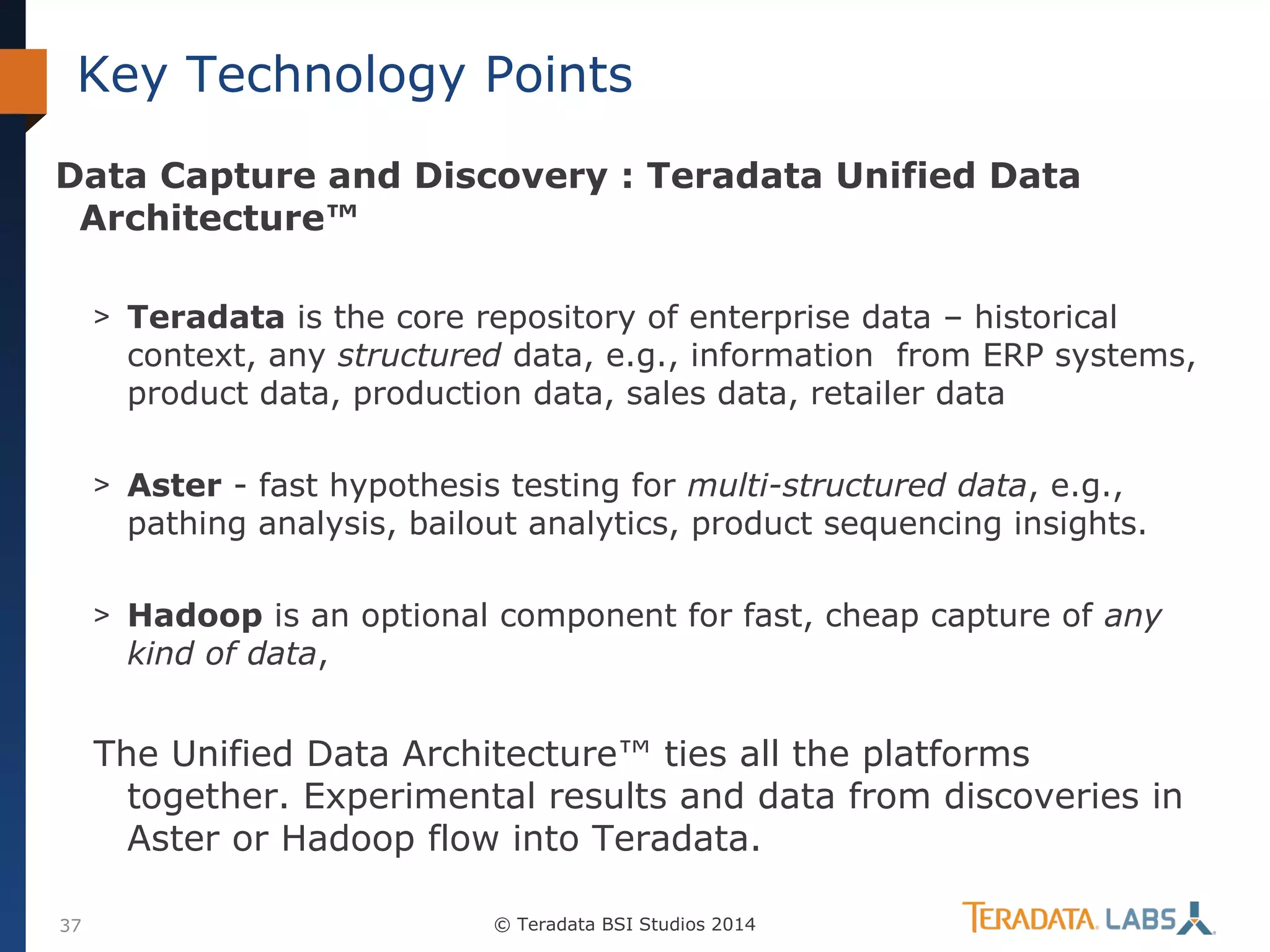 Key Technology Points
Data Capture and Discovery : Teradata Unified Data
Architecture™
> Teradata is the core repository of enterprise data – historical

context, any structured data, e.g., information from ERP systems,
product data, production data, sales data, retailer data

> Aster - fast hypothesis testing for multi-structured data, e.g.,

pathing analysis, bailout analytics, product sequencing insights.

> Hadoop is an optional component for fast, cheap capture of any

kind of data,

The Unified Data Architecture™ ties all the platforms
together. Experimental results and data from discoveries in
Aster or Hadoop flow into Teradata.
37

© Teradata BSI Studios 2014

 