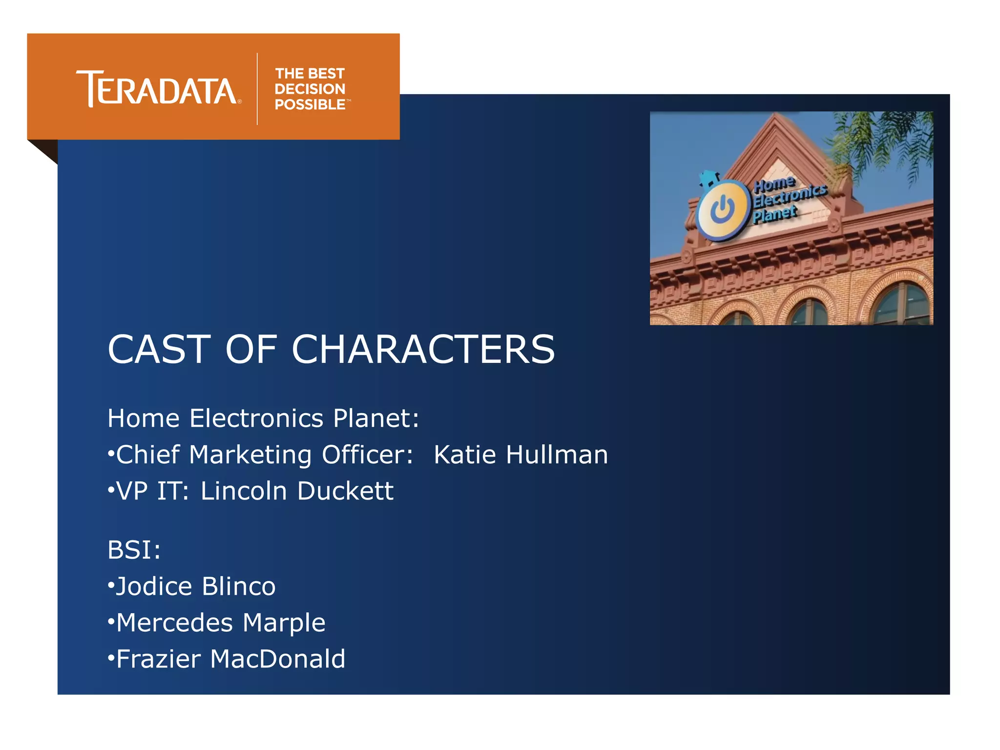 CAST OF CHARACTERS
Home Electronics Planet:
•Chief Marketing Officer: Katie Hullman
•VP IT: Lincoln Duckett
BSI:
•Jodice Blinco
•Mercedes Marple
•Frazier MacDonald

 
