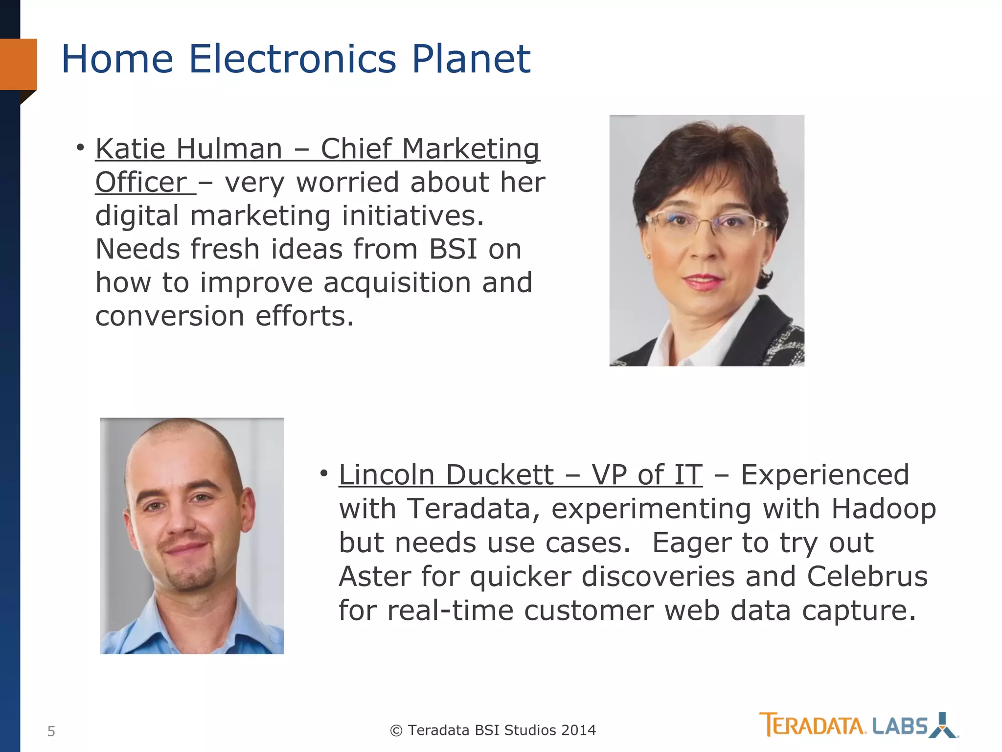 Home Electronics Planet
• Katie Hulman – Chief Marketing
Officer – very worried about her
digital marketing initiatives.
Needs fresh ideas from BSI on
how to improve acquisition and
conversion efforts.

• Lincoln Duckett – VP of IT – Experienced
with Teradata, experimenting with Hadoop
but needs use cases. Eager to try out
Aster for quicker discoveries and Celebrus
for real-time customer web data capture.

5

© Teradata BSI Studios 2014

 