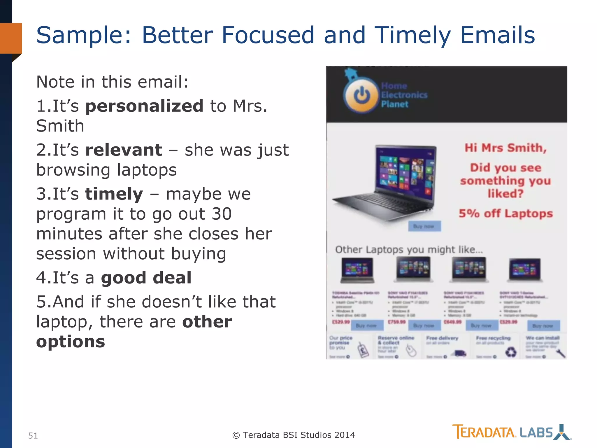 Sample: Better Focused and Timely Emails
Note in this email:
1.It’s personalized to Mrs.
Smith
2.It’s relevant – she was just
browsing laptops
3.It’s timely – maybe we
program it to go out 30
minutes after she closes her
session without buying
4.It’s a good deal
5.And if she doesn’t like that
laptop, there are other
options

51

© Teradata BSI Studios 2014

 