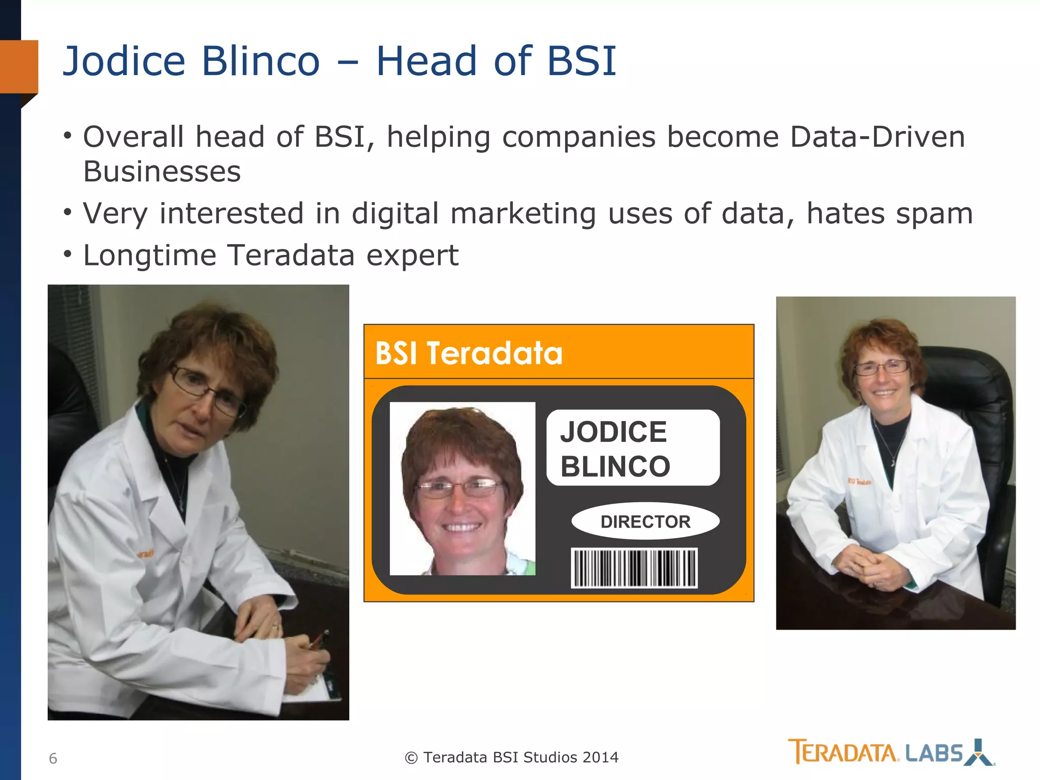Jodice Blinco – Head of BSI
• Overall head of BSI, helping companies become Data-Driven
Businesses
• Very interested in digital marketing uses of data, hates spam
• Longtime Teradata expert

BSI Teradata
JODICE
BLINCO
DIRECTOR

6

© Teradata BSI Studios 2014

 