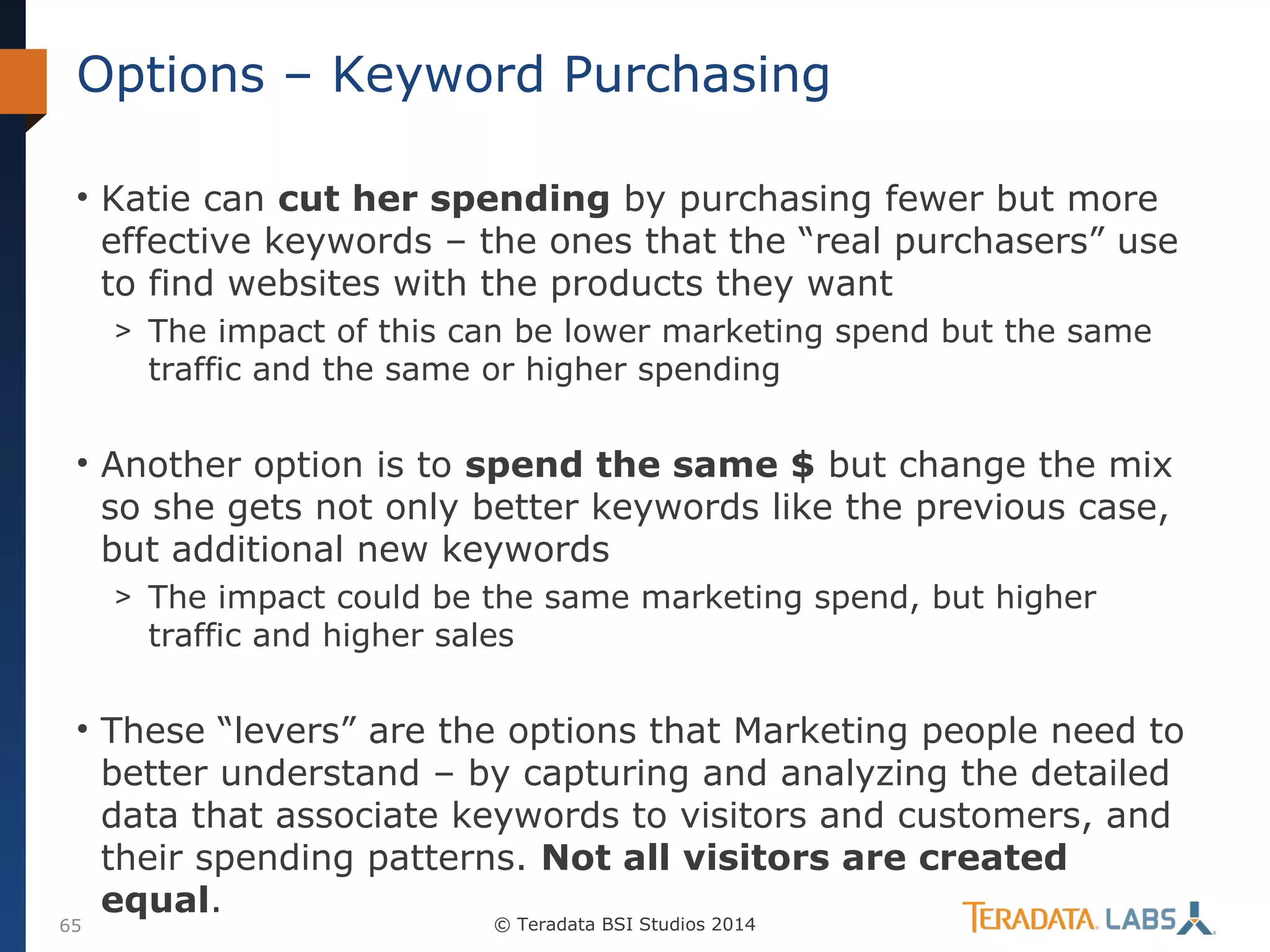 Options – Keyword Purchasing
• Katie can cut her spending by purchasing fewer but more
effective keywords – the ones that the “real purchasers” use
to find websites with the products they want
> The impact of this can be lower marketing spend but the same

traffic and the same or higher spending

• Another option is to spend the same $ but change the mix
so she gets not only better keywords like the previous case,
but additional new keywords
> The impact could be the same marketing spend, but higher

traffic and higher sales

• These “levers” are the options that Marketing people need to
better understand – by capturing and analyzing the detailed
data that associate keywords to visitors and customers, and
their spending patterns. Not all visitors are created
equal.

65

© Teradata BSI Studios 2014

 