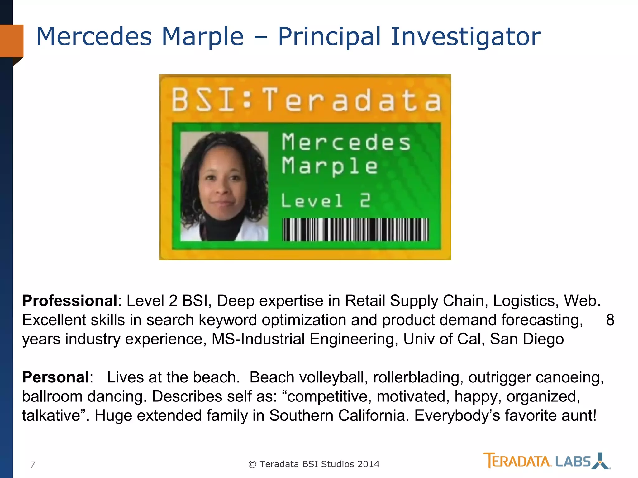 Mercedes Marple – Principal Investigator

Professional: Level 2 BSI, Deep expertise in Retail Supply Chain, Logistics, Web.
Excellent skills in search keyword optimization and product demand forecasting, 8
years industry experience, MS-Industrial Engineering, Univ of Cal, San Diego
Personal: Lives at the beach. Beach volleyball, rollerblading, outrigger canoeing,
ballroom dancing. Describes self as: “competitive, motivated, happy, organized,
talkative”. Huge extended family in Southern California. Everybody’s favorite aunt!
7

© Teradata BSI Studios 2014

 