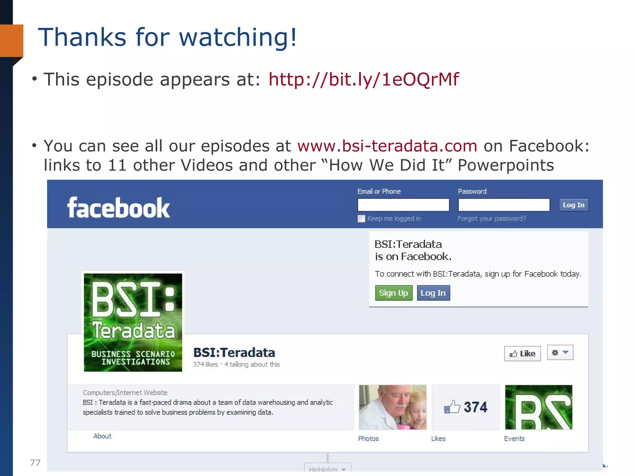 Thanks for watching!
• This episode appears at: http://bit.ly/1eOQrMf

• You can see all our episodes at www.bsi-teradata.com on Facebook:
links to 11 other Videos and other “How We Did It” Powerpoints

77

© Teradata BSI Studios 2014

 