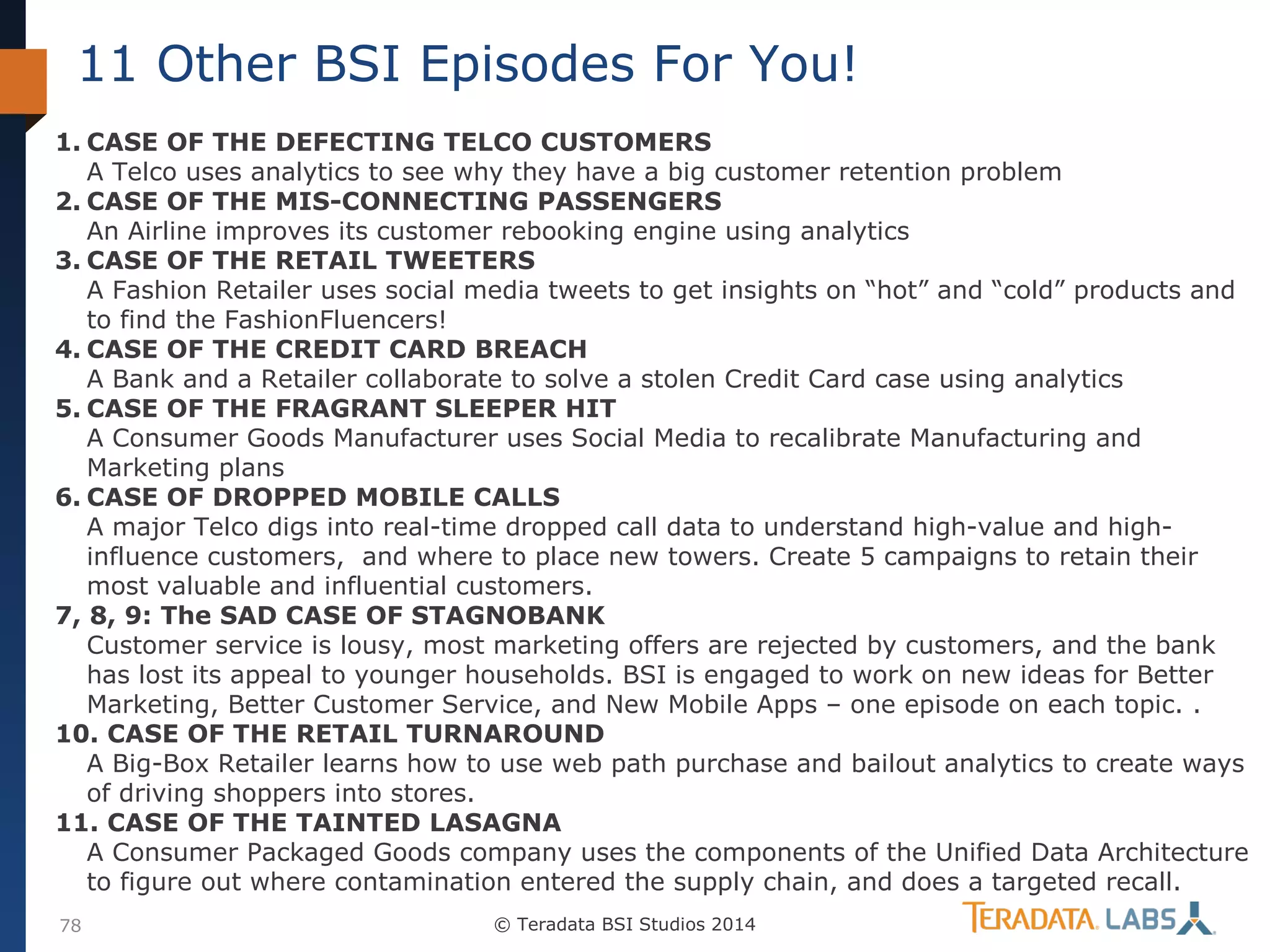 11 Other BSI Episodes For You!
1. CASE OF THE DEFECTING TELCO CUSTOMERS
A Telco uses analytics to see why they have a big customer retention problem
2. CASE OF THE MIS-CONNECTING PASSENGERS
An Airline improves its customer rebooking engine using analytics
3. CASE OF THE RETAIL TWEETERS
A Fashion Retailer uses social media tweets to get insights on “hot” and “cold” products and
to find the FashionFluencers!
4. CASE OF THE CREDIT CARD BREACH
A Bank and a Retailer collaborate to solve a stolen Credit Card case using analytics
5. CASE OF THE FRAGRANT SLEEPER HIT
A Consumer Goods Manufacturer uses Social Media to recalibrate Manufacturing and
Marketing plans
6. CASE OF DROPPED MOBILE CALLS
A major Telco digs into real-time dropped call data to understand high-value and highinfluence customers, and where to place new towers. Create 5 campaigns to retain their
most valuable and influential customers.
7, 8, 9: The SAD CASE OF STAGNOBANK
Customer service is lousy, most marketing offers are rejected by customers, and the bank
has lost its appeal to younger households. BSI is engaged to work on new ideas for Better
Marketing, Better Customer Service, and New Mobile Apps – one episode on each topic. .
10. CASE OF THE RETAIL TURNAROUND
A Big-Box Retailer learns how to use web path purchase and bailout analytics to create ways
of driving shoppers into stores.
11. CASE OF THE TAINTED LASAGNA
A Consumer Packaged Goods company uses the components of the Unified Data Architecture
to figure out where contamination entered the supply chain, and does a targeted recall.
78

© Teradata BSI Studios 2014

 