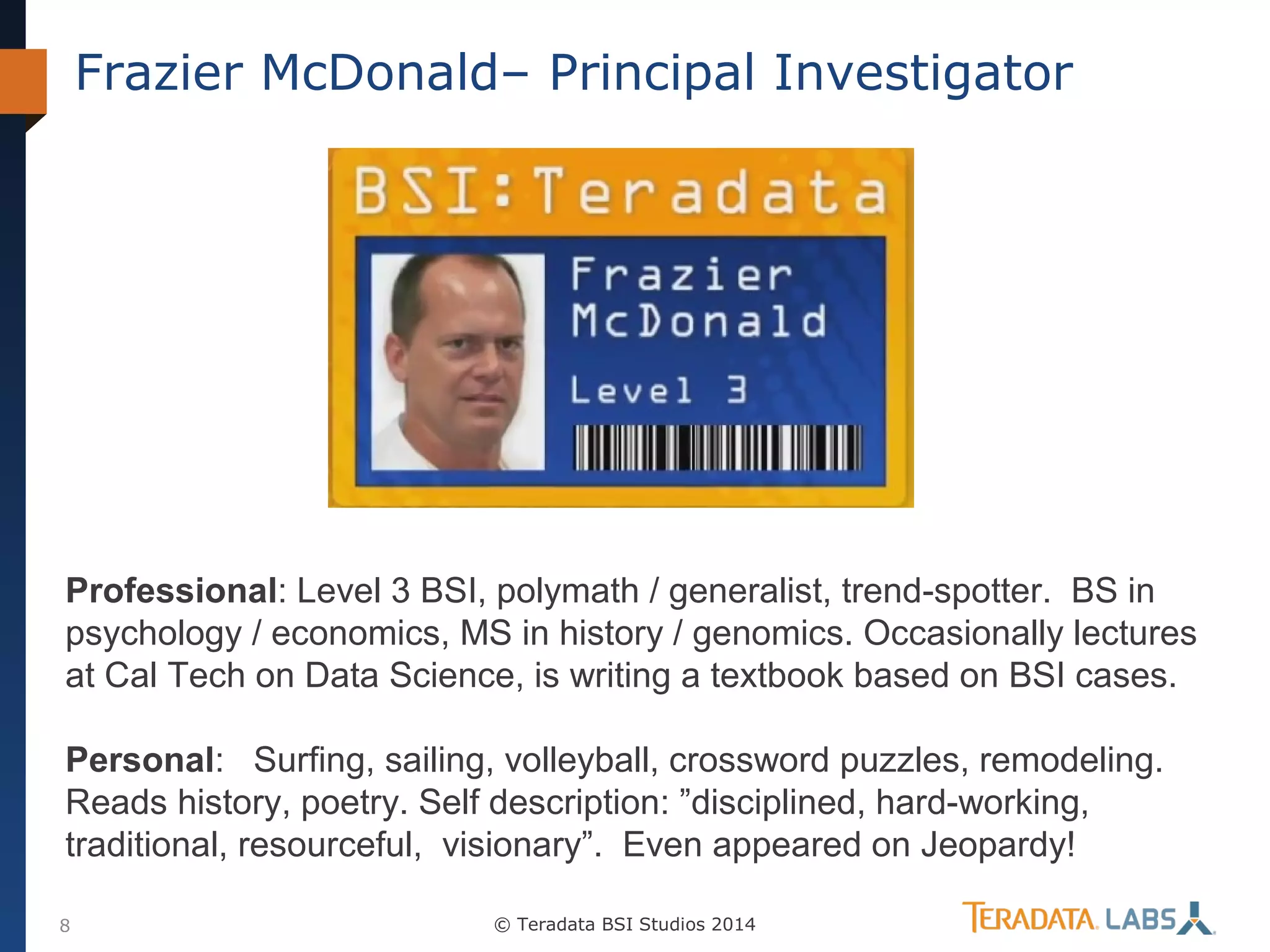 Frazier McDonald– Principal Investigator

Professional: Level 3 BSI, polymath / generalist, trend-spotter. BS in
psychology / economics, MS in history / genomics. Occasionally lectures
at Cal Tech on Data Science, is writing a textbook based on BSI cases.
Personal: Surfing, sailing, volleyball, crossword puzzles, remodeling.
Reads history, poetry. Self description: ”disciplined, hard-working,
traditional, resourceful, visionary”. Even appeared on Jeopardy!
8

© Teradata BSI Studios 2014

 