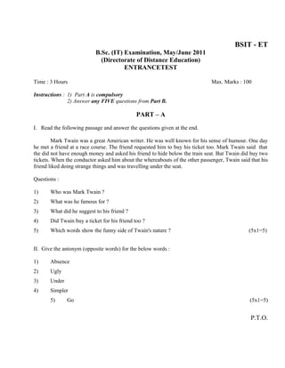 BSIT - ET
                           B.Sc. (IT) Examination, May/June 2011
                             (Directorate of Distance Education)
                                      ENTRANCETEST

Time : 3 Hours                                                                Max. Marks : 100

Instructions : 1) Part A is compulsory
               2) Answer any FIVE questions from Part B.

                                              PART – A

I. Read the following passage and answer the questions given at the end.

         Mark Twain was a great American writer. He was well known for his sense of humour. One day
he met a friend at a race course. The friend requested him to buy his ticket too. Mark Twain said that
the did not have enough money and asked his friend to hide below the train seat. But Twain did buy two
tickets. When the conductor asked him about the whereabouts of the other passenger, Twain said that his
friend liked doing strange things and was travelling under the seat.

Questions :

1)     Who was Mark Twain ?
2)     What was he famous for ?
3)     What did he suggest to his friend ?
4)     Did Twain buy a ticket for his friend too ?
5)     Which words show the funny side of Twain's nature ?                                    (5x1=5)


II. Give the antonym (opposite words) for the below words :

1)     Absence
2)     Ugly
3)     Under
4)     Simpler
       5)      Go                                                                              (5x1=5)


                                                                                               P.T.O.
 