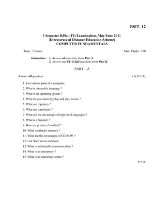 BSIT -12

                     I Semester BJSc. (IT) Examination, May/June 2011
                         (Directorate of Distance Education Scheme)
                              COMPUTER FUNDAMENTALS

    Time : 3 Hours                                                        Max. Marks : 100

          Instructions : 1) Answer all questions from Part A.
                         2) Answer any FIVE full questions from Part B.

                                            PART – A

Answer all question.                                                            (1x15=15)

   1. List various parts of a computer.
   2. What is Assembly language ?
   3. What is an operating system ?
   4. What do you mean by plug and play device ?
   5. What are repeaters ?
   6. What are translators ?
   7. What are the advantages of high level languages ?
   8. What is a Scanner ?
   9. How are printers classified ?
   10. What is primary memory ?
   11. What are the advantages of CD-ROM ?
   12. List three access methods.
   13. What is multimedia communication ?
   14. What is an interpreter ?
   15. What is an operating system ?
                                                                                    P.T.O.
 
