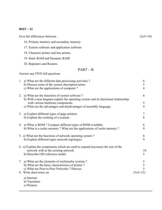BSIT – 12

Give the differences between .                                                               (2x5=10)
   16. Primary memory and secondary memory
   17. System software and application software
   18. Character printer and line printer.
   19. Static RAM and Dynamic RAM
   20. Repeaters and Routers.
                                                  PART – B
Answer any FIVE full questions

1. a) What are the different data processing activities ?                                      6
   b) Discuss some of the system description terms.                                            5
   c) What are the applications of computer ?                                                  4

2. a) What are the functions of system software ?                                              6
   b) With a neat diagram explain the operating system and its functional relationship
      with various hardware components.                                                        5
   c) What are the advantages and disadvantages of assembly language.                          4

3. a) Explain different types of page printers.                                                7
   b) Explain the working of a scanner.                                                        8

4. a) What is ROM ? Compare different types of ROM available.                                  6
   b) What is a cache memory ? What are the applications of cache memory ?                     9

5. a) What are the functions of network operating system ?                                     6
    b) Explain different types network topologies.                                             9

6. a) Explain the components which are used to expand (increase) the size of the
       network with in the existing network.                                                   10
    b) Describe OSI reference model.                                                           5

7. a) What are the elements of multimedia systems ?                                            5
   b) What are the basic characteristics of printer ?                                          5
   c) What are Peer-to-Peer Networks ? Discuss.                                                5
8. Write short notes on                                                                  (3x5=15)
   a) Internet
   b) Translator
   c) Printers.
 